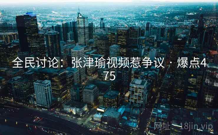 全民讨论：张津瑜视频惹争议 · 爆点475