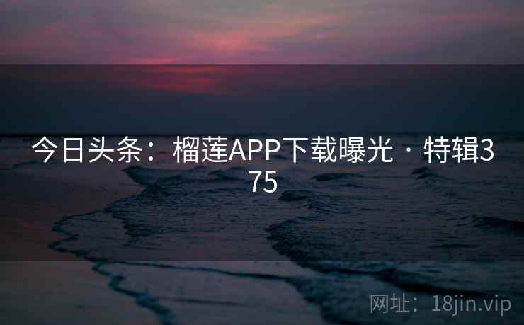 今日头条:榴莲APP下载曝光 · 特辑375 今日头条:榴莲APP下载曝光 · 特辑375