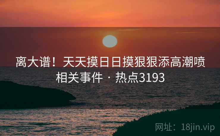 离大谱！天天摸日日摸狠狠添高潮喷相关事件 · 热点3193