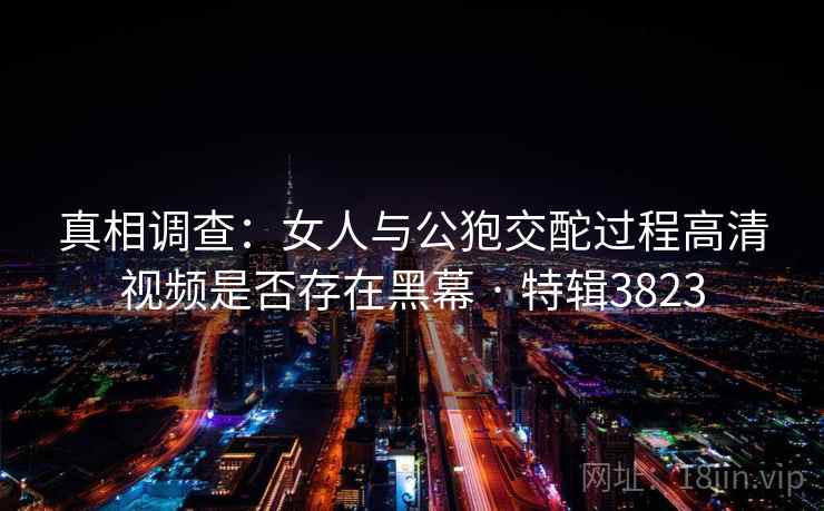 真相调查：女人与公狍交酡过程高清视频是否存在黑幕 · 特辑3823