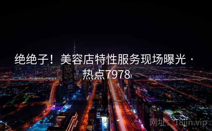 绝绝子！美容店特性服务现场曝光 · 热点7978