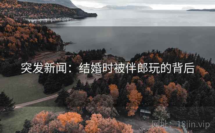 突发新闻：结婚时被伴郎玩的背后