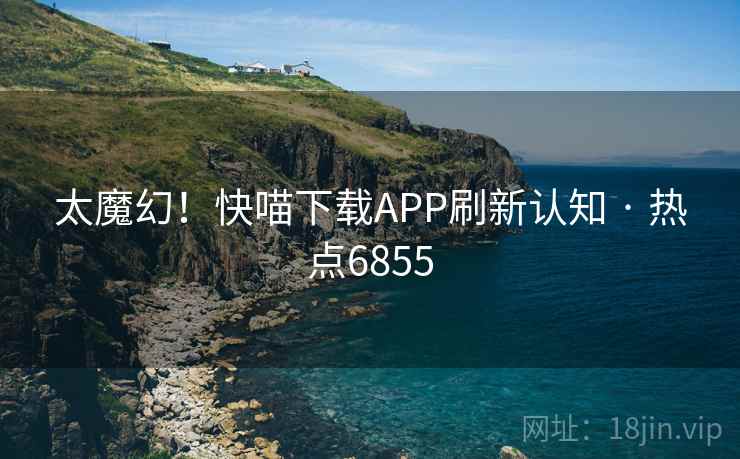 太魔幻！快喵下载APP刷新认知 · 热点6855